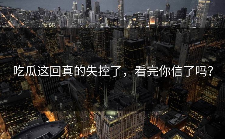 吃瓜这回真的失控了，看完你信了吗？