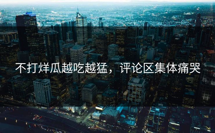 不打烊瓜越吃越猛，评论区集体痛哭
