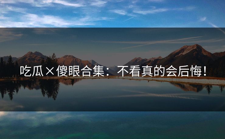 吃瓜×傻眼合集：不看真的会后悔！