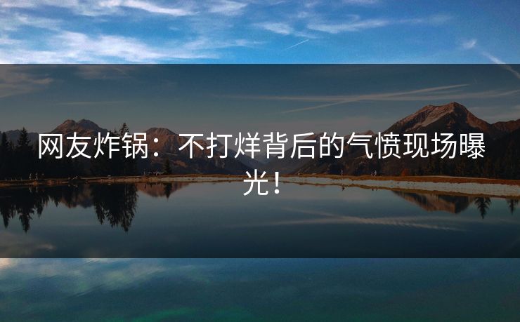 网友炸锅：不打烊背后的气愤现场曝光！