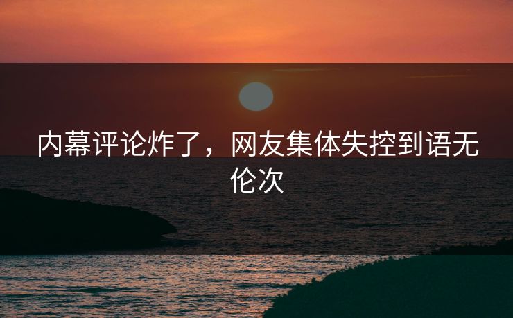 内幕评论炸了，网友集体失控到语无伦次