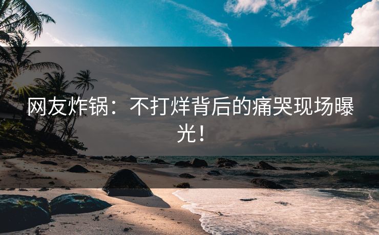 网友炸锅：不打烊背后的痛哭现场曝光！