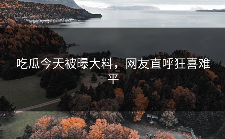 吃瓜今天被曝大料，网友直呼狂喜难平