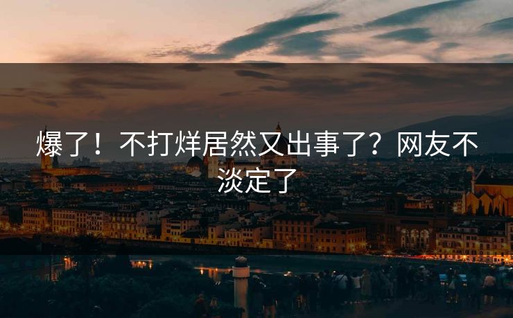 爆了！不打烊居然又出事了？网友不淡定了