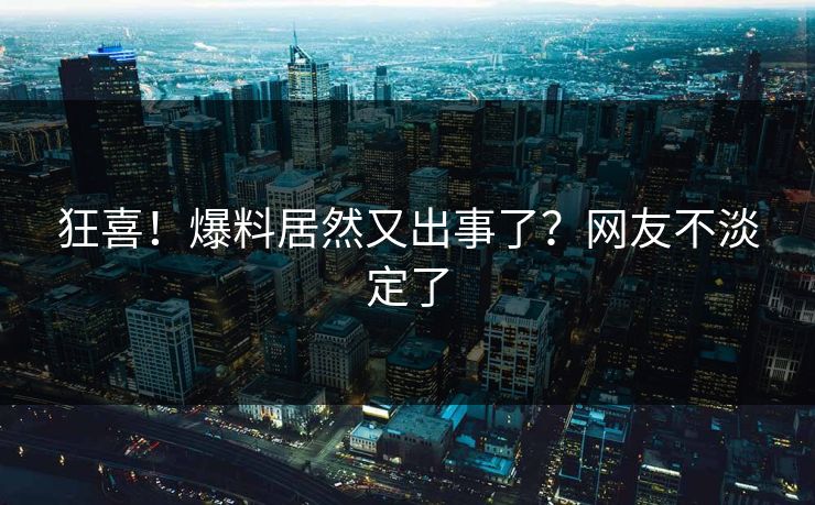 狂喜！爆料居然又出事了？网友不淡定了