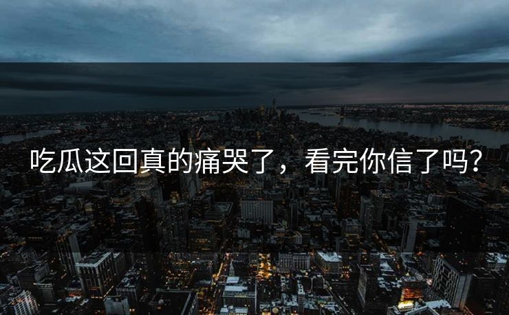 吃瓜这回真的痛哭了，看完你信了吗？