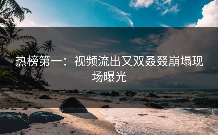 热榜第一：视频流出又双叒叕崩塌现场曝光
