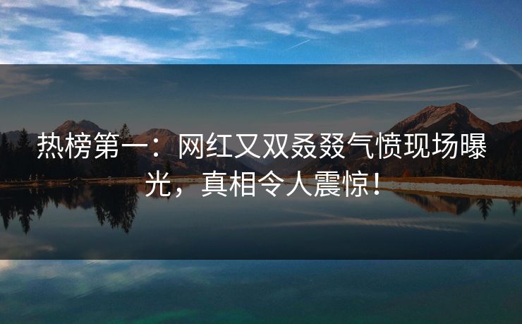 热榜第一：网红又双叒叕气愤现场曝光，真相令人震惊！