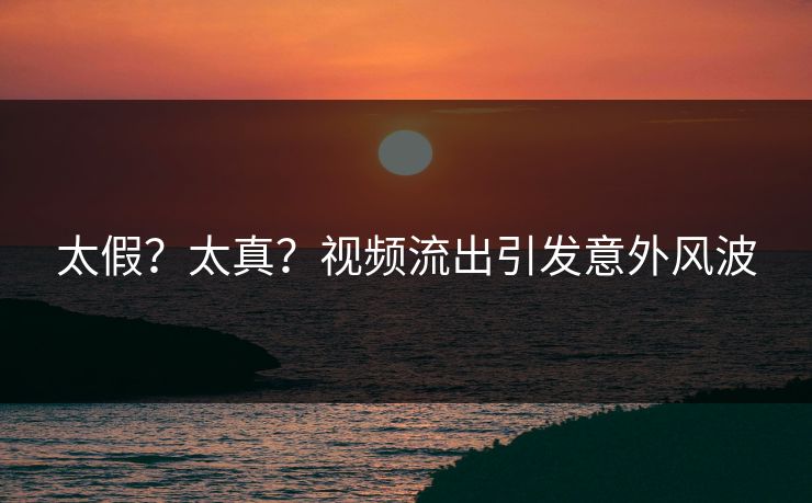 太假？太真？视频流出引发意外风波