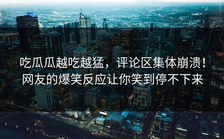 吃瓜瓜越吃越猛，评论区集体崩溃！网友的爆笑反应让你笑到停不下来