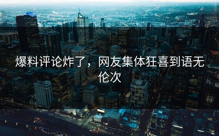 爆料评论炸了，网友集体狂喜到语无伦次