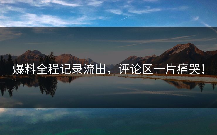 爆料全程记录流出，评论区一片痛哭！