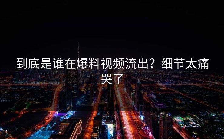 到底是谁在爆料视频流出？细节太痛哭了
