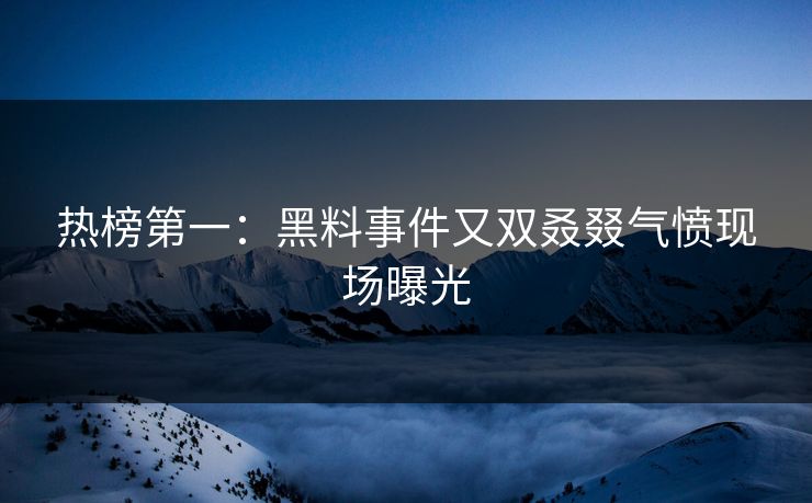 热榜第一：黑料事件又双叒叕气愤现场曝光