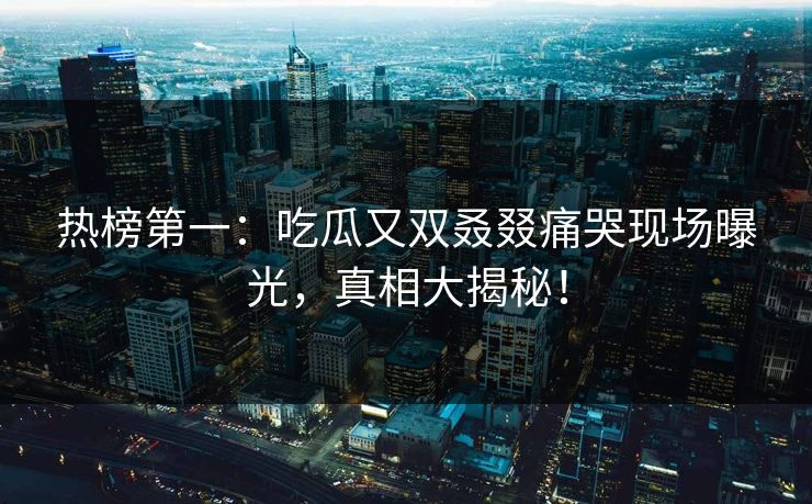 热榜第一：吃瓜又双叒叕痛哭现场曝光，真相大揭秘！