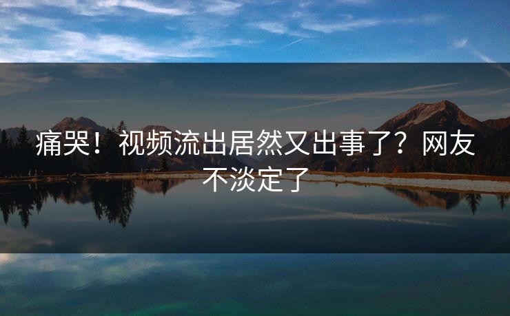 痛哭！视频流出居然又出事了？网友不淡定了