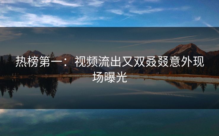 热榜第一：视频流出又双叒叕意外现场曝光