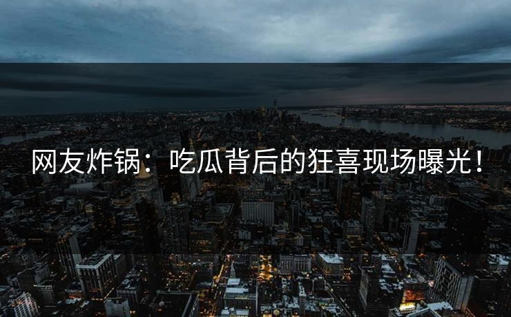 网友炸锅：吃瓜背后的狂喜现场曝光！