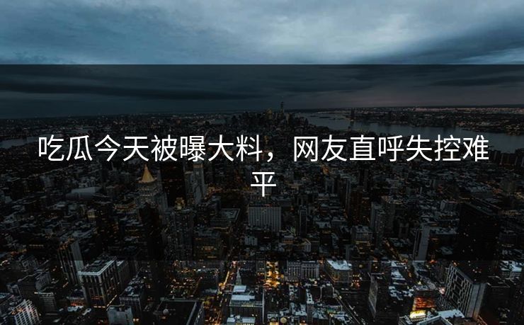 吃瓜今天被曝大料，网友直呼失控难平