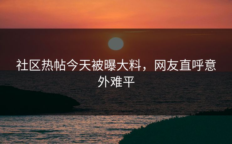 社区热帖今天被曝大料，网友直呼意外难平