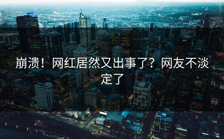 崩溃！网红居然又出事了？网友不淡定了