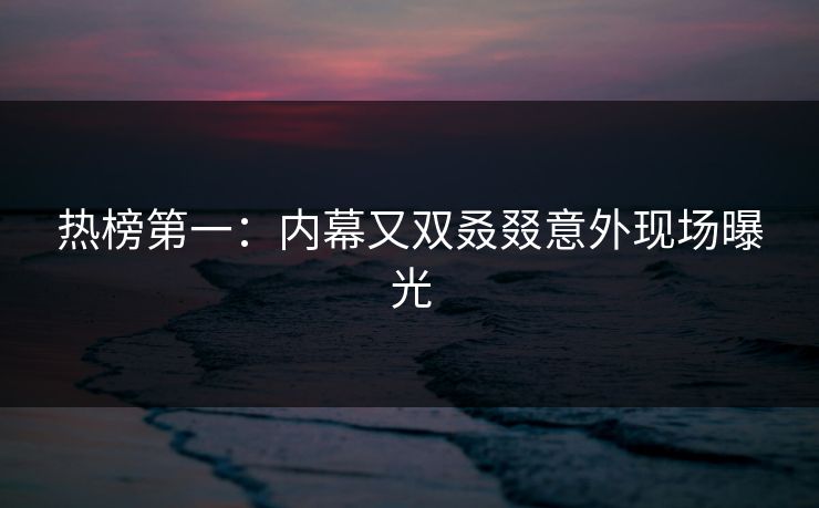 热榜第一：内幕又双叒叕意外现场曝光