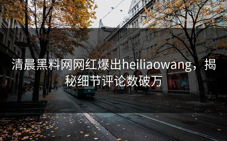 清晨黑料网网红爆出heiliaowang，揭秘细节评论数破万