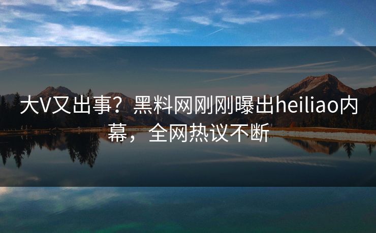 大V又出事？黑料网刚刚曝出heiliao内幕，全网热议不断
