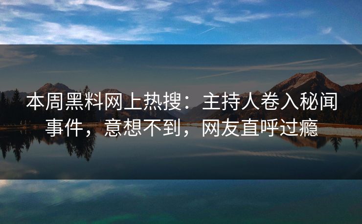 本周黑料网上热搜：主持人卷入秘闻事件，意想不到，网友直呼过瘾
