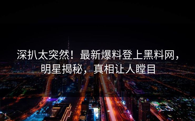 深扒太突然！最新爆料登上黑料网，明星揭秘，真相让人瞠目