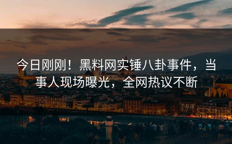 今日刚刚！黑料网实锤八卦事件，当事人现场曝光，全网热议不断