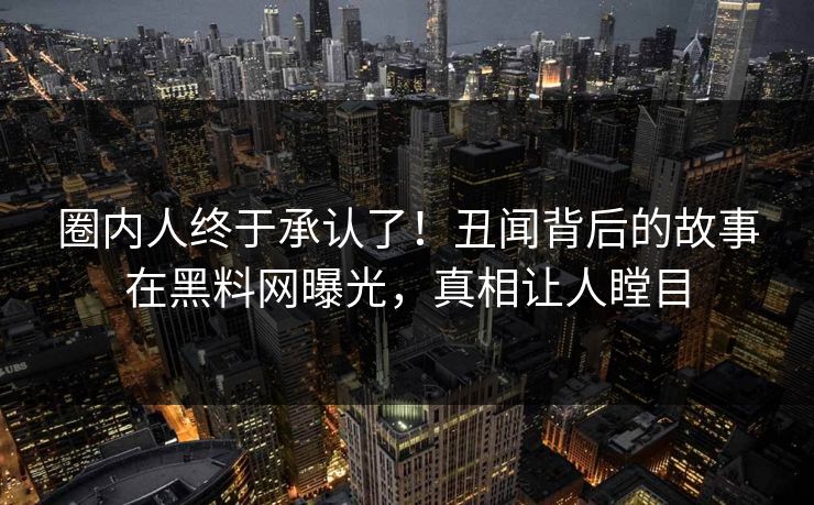 圈内人终于承认了！丑闻背后的故事在黑料网曝光，真相让人瞠目