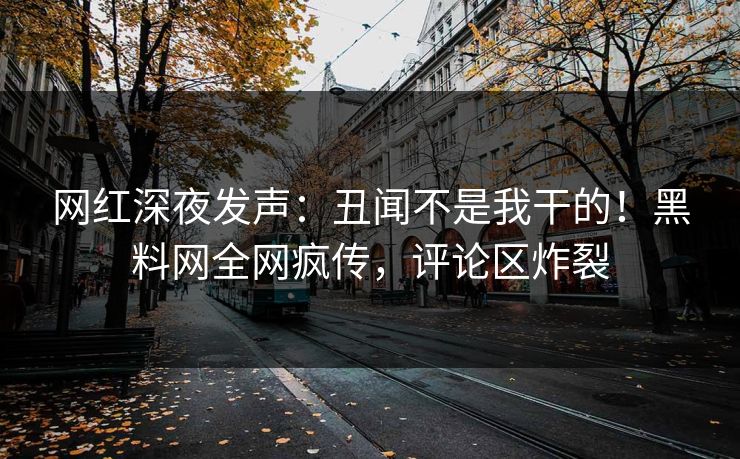 网红深夜发声：丑闻不是我干的！黑料网全网疯传，评论区炸裂