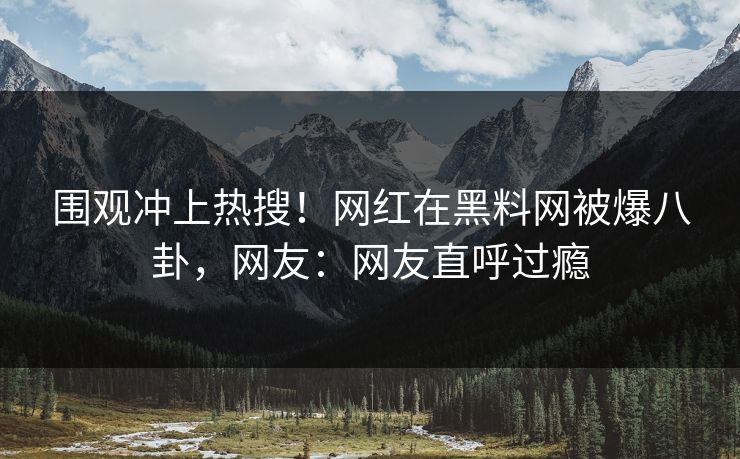 围观冲上热搜！网红在黑料网被爆八卦，网友：网友直呼过瘾