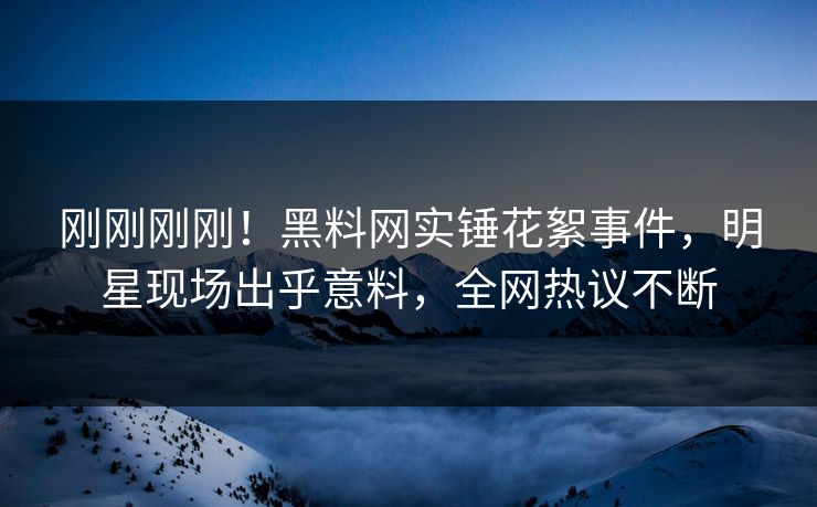 刚刚刚刚！黑料网实锤花絮事件，明星现场出乎意料，全网热议不断