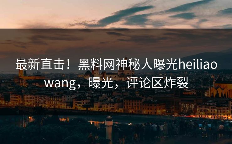最新直击！黑料网神秘人曝光heiliaowang，曝光，评论区炸裂