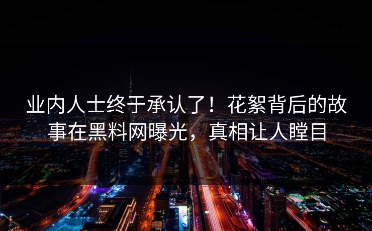 业内人士终于承认了！花絮背后的故事在黑料网曝光，真相让人瞠目