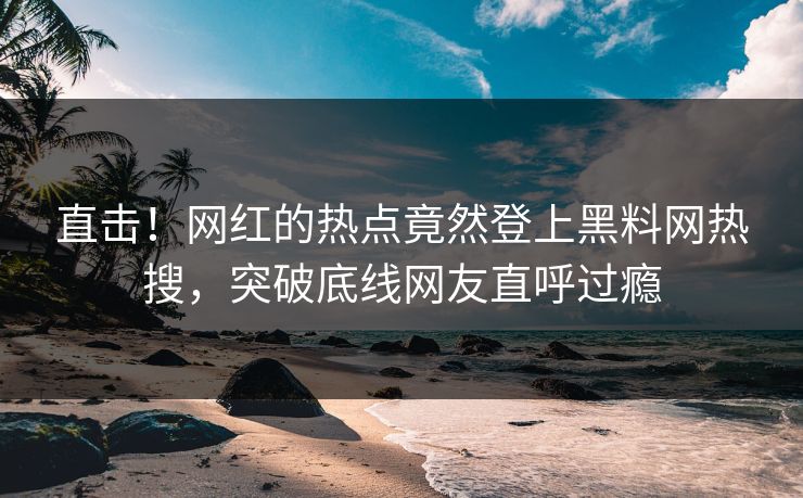 直击！网红的热点竟然登上黑料网热搜，突破底线网友直呼过瘾