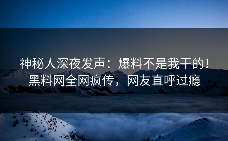 神秘人深夜发声：爆料不是我干的！黑料网全网疯传，网友直呼过瘾