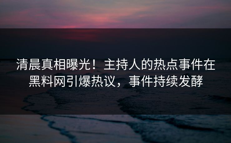 清晨真相曝光！主持人的热点事件在黑料网引爆热议，事件持续发酵