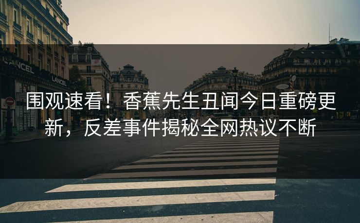 围观速看！香蕉先生丑闻今日重磅更新，反差事件揭秘全网热议不断
