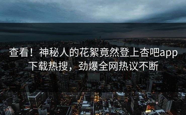 查看！神秘人的花絮竟然登上杏吧app下载热搜，劲爆全网热议不断