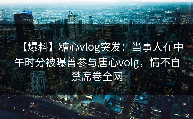 【爆料】糖心vlog突发：当事人在中午时分被曝曾参与唐心volg，情不自禁席卷全网