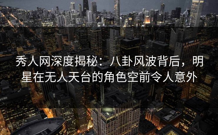 秀人网深度揭秘：八卦风波背后，明星在无人天台的角色空前令人意外