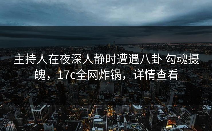主持人在夜深人静时遭遇八卦 勾魂摄魄，17c全网炸锅，详情查看