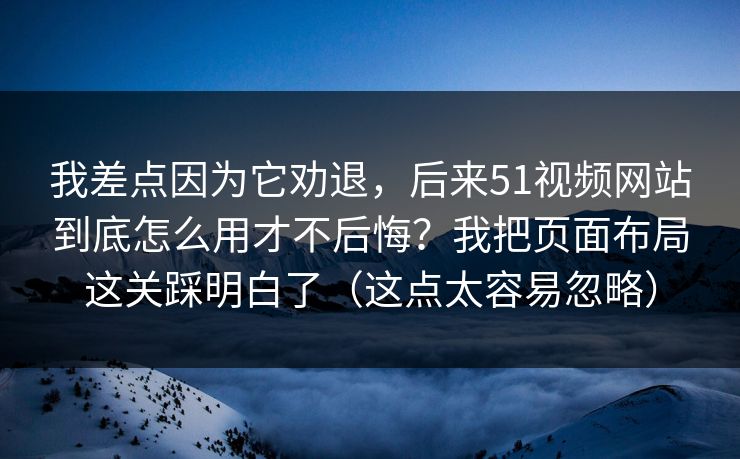 我差点因为它劝退，后来51视频网站到底怎么用才不后悔？我把页面布局这关踩明白了（这点太容易忽略）