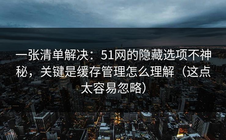 一张清单解决：51网的隐藏选项不神秘，关键是缓存管理怎么理解（这点太容易忽略）