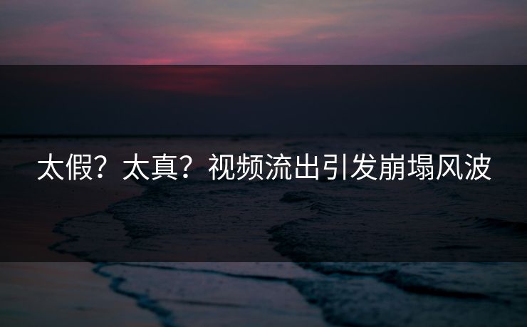 太假？太真？视频流出引发崩塌风波