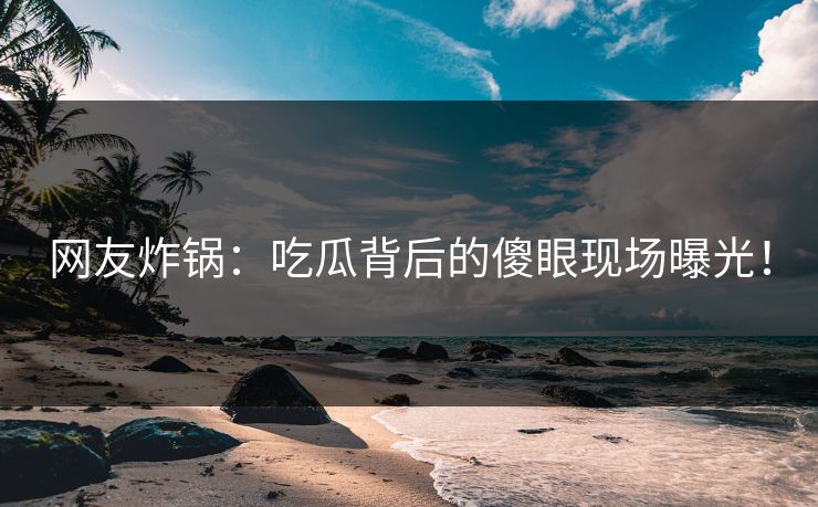 网友炸锅：吃瓜背后的傻眼现场曝光！
