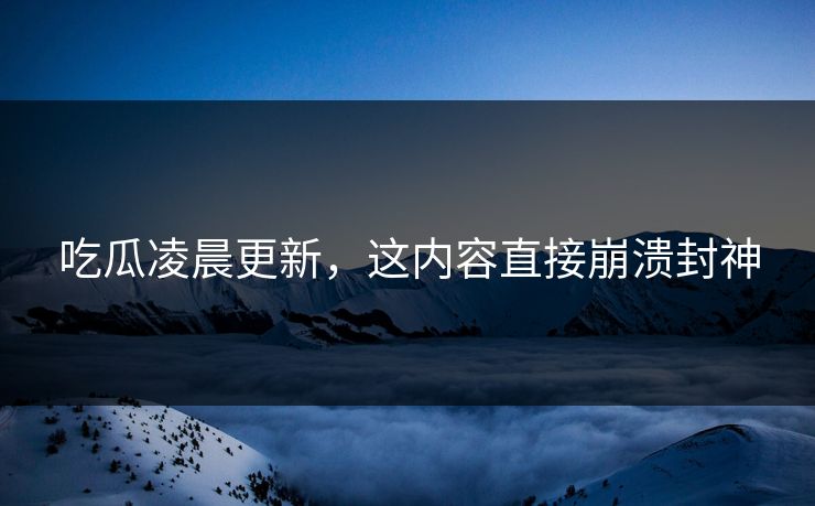 吃瓜凌晨更新，这内容直接崩溃封神